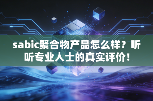 sabic聚合物产品怎么样？听听专业人士的真实评价！