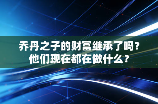 乔丹之子的财富继承了吗?他们现在都在做什么? 乔丹之子的财富继承了吗?他们现在都在做什么?