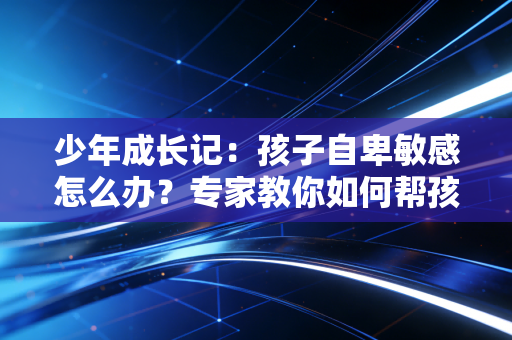少年成长记：孩子自卑敏感怎么办？专家教你如何帮孩子建立自信！