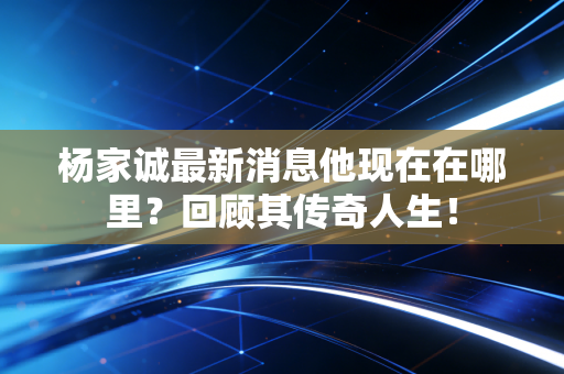 杨家诚最新消息他现在在哪里?回顾其传奇人生! 杨家诚最新消息他现在在哪里?回顾其传奇人生!
