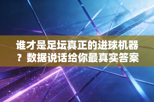 谁才是足坛真正的进球机器？数据说话给你最真实答案