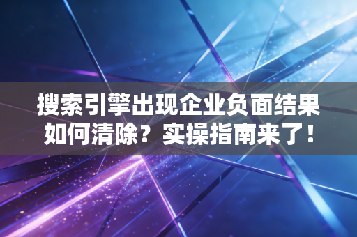 搜索引擎出现企业负面结果如何清除？实操指南来了！