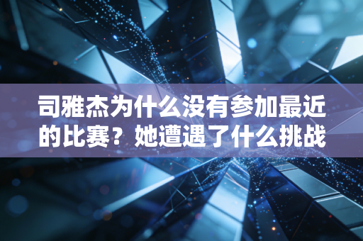 司雅杰为什么没有参加最近的比赛?她遭遇了什么挑战? 司雅杰为什么没有参加最近的比赛?她遭遇了什么挑战?
