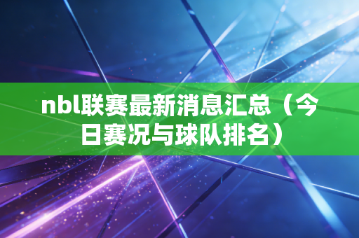 nbl联赛最新消息汇总(今日赛况与球队排名) nbl联赛最新消息汇总(今日赛况与球队排名)