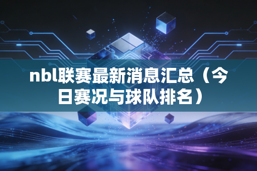 nbl联赛最新消息汇总(今日赛况与球队排名) nbl联赛最新消息汇总(今日赛况与球队排名)