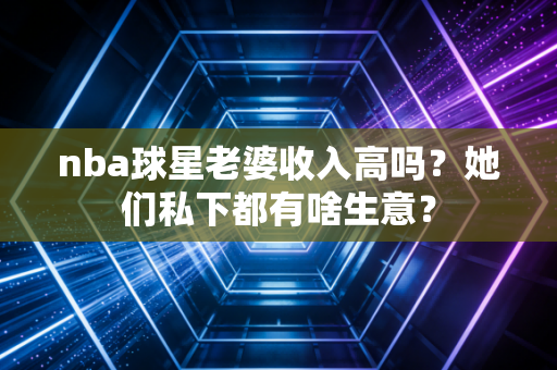 nba球星老婆收入高吗?她们私下都有啥生意? nba球星老婆收入高吗?她们私下都有啥生意?