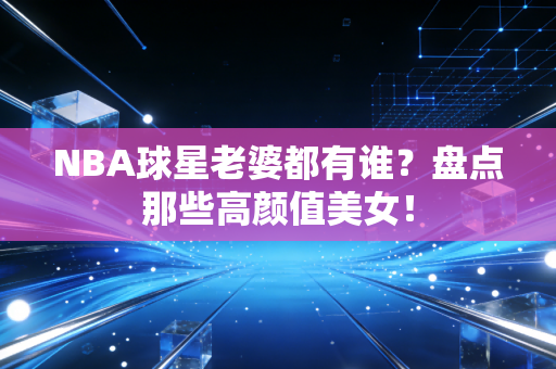 NBA球星老婆都有谁?盘点那些高颜值美女! NBA球星老婆都有谁?盘点那些高颜值美女!
