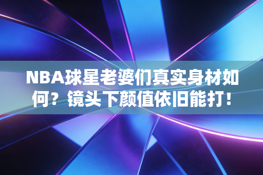 NBA球星老婆们真实身材如何?镜头下颜值依旧能打! NBA球星老婆们真实身材如何?镜头下颜值依旧能打!