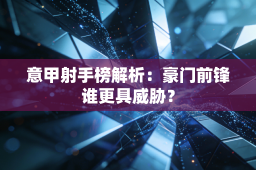 意甲射手榜解析：豪门前锋谁更具威胁？