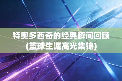 特奥多西奇的经典瞬间回顾(篮球生涯高光集锦)