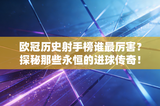 欧冠历史射手榜谁最厉害？探秘那些永恒的进球传奇！