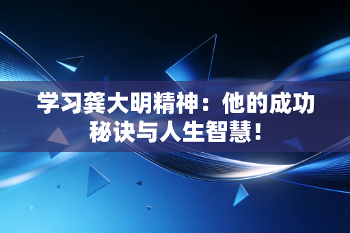 学习龚大明精神：他的成功秘诀与人生智慧！