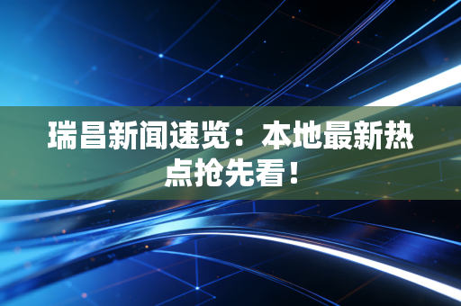 瑞昌新闻速览：本地最新热点抢先看！