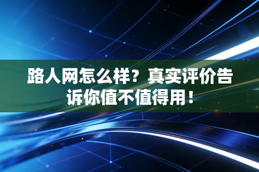 路人网怎么样？真实评价告诉你值不值得用！