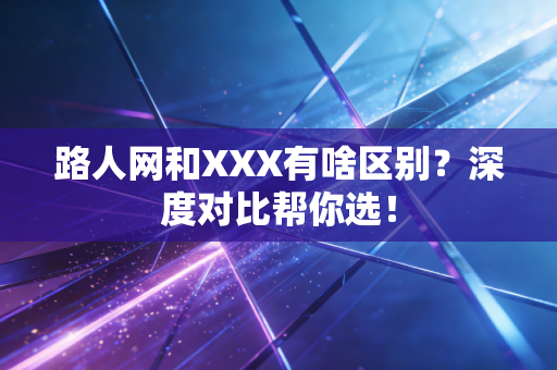 路人网和XXX有啥区别？深度对比帮你选！