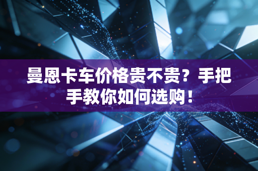 曼恩卡车价格贵不贵?手把手教你如何选购! 曼恩卡车价格贵不贵?手把手教你如何选购!