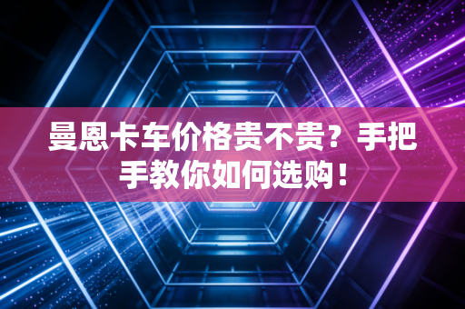 曼恩卡车价格贵不贵?手把手教你如何选购! 曼恩卡车价格贵不贵?手把手教你如何选购!