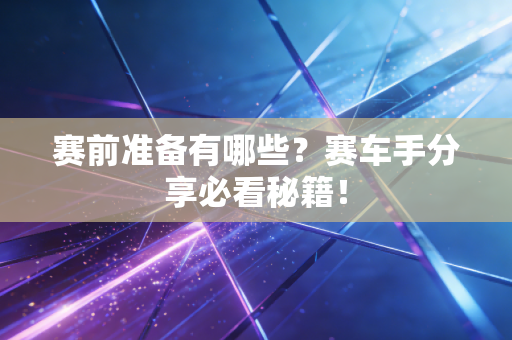赛前准备有哪些？赛车手分享必看秘籍！