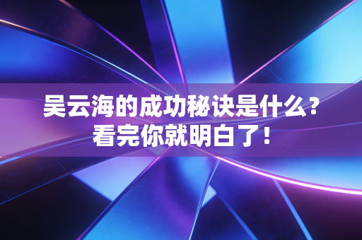 吴云海的成功秘诀是什么?看完你就明白了! 吴云海的成功秘诀是什么?看完你就明白了!