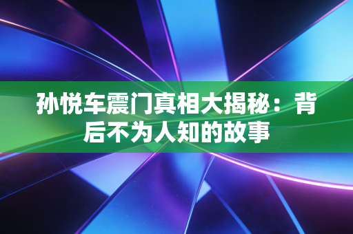 孙悦车震门真相大揭秘:背后不为人知的故事 孙悦车震门真相大揭秘:背后不为人知的故事