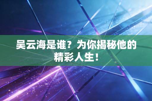 吴云海是谁？为你揭秘他的精彩人生！