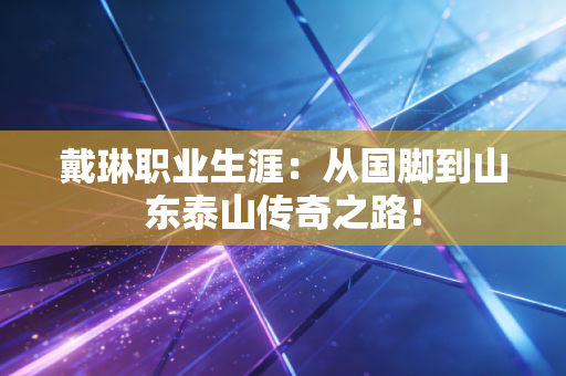 戴琳职业生涯:从国脚到山东泰山传奇之路! 戴琳职业生涯:从国脚到山东泰山传奇之路!