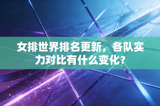 女排世界排名更新,各队实力对比有什么变化? 女排世界排名更新,各队实力对比有什么变化?