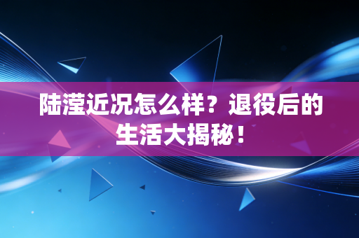 陆滢近况怎么样?退役后的生活大揭秘! 陆滢近况怎么样?退役后的生活大揭秘!