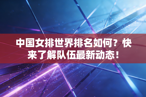 中国女排世界排名如何？快来了解队伍最新动态！