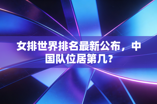 女排世界排名最新公布,中国队位居第几? 女排世界排名最新公布,中国队位居第几?