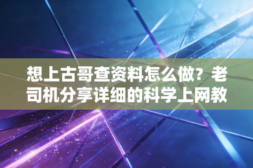 想上古哥查资料怎么做？老司机分享详细的科学上网教程