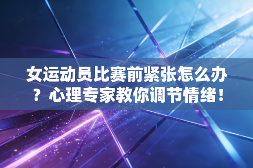 女运动员比赛前紧张怎么办?心理专家教你调节情绪! 女运动员比赛前紧张怎么办?心理专家教你调节情绪!