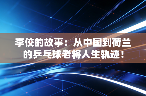 李佼的故事:从中国到荷兰的乒乓球老将人生轨迹! 李佼的故事:从中国到荷兰的乒乓球老将人生轨迹!