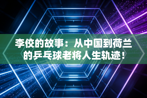 李佼的故事：从中国到荷兰的乒乓球老将人生轨迹！