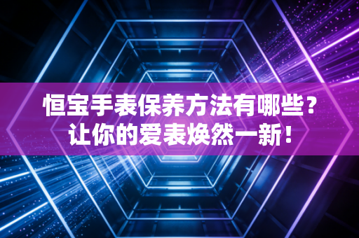 恒宝手表保养方法有哪些?让你的爱表焕然一新! 恒宝手表保养方法有哪些?让你的爱表焕然一新!