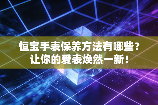 恒宝手表保养方法有哪些?让你的爱表焕然一新! 恒宝手表保养方法有哪些?让你的爱表焕然一新!