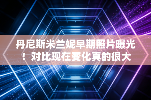 丹尼斯米兰妮早期照片曝光!对比现在变化真的很大 丹尼斯米兰妮早期照片曝光!对比现在变化真的很大