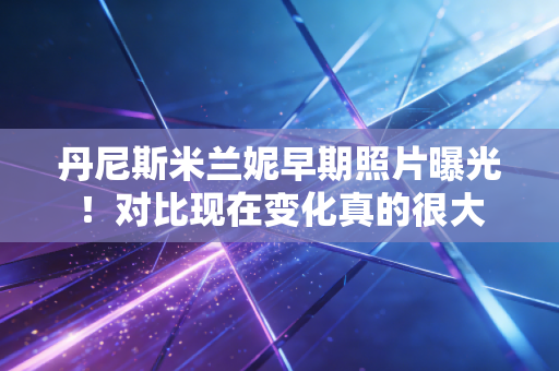 丹尼斯米兰妮早期照片曝光！对比现在变化真的很大