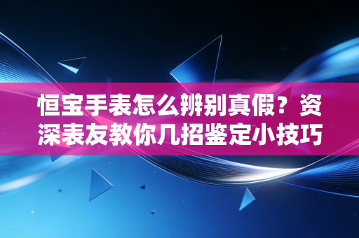 恒宝手表怎么辨别真假？资深表友教你几招鉴定小技巧