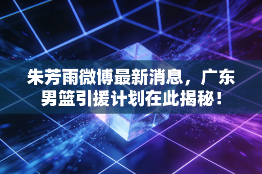 朱芳雨微博最新消息，广东男篮引援计划在此揭秘！