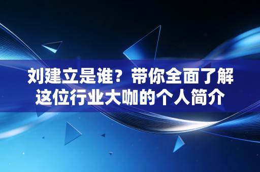 刘建立是谁？带你全面了解这位行业大咖的个人简介