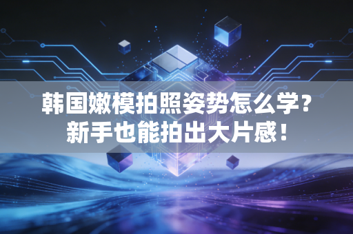 韩国嫩模拍照姿势怎么学？新手也能拍出大片感！