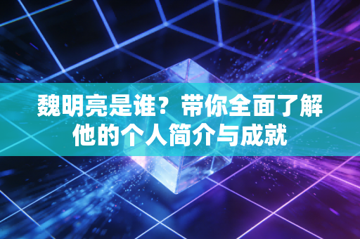 魏明亮是谁?带你全面了解他的个人简介与成就 魏明亮是谁?带你全面了解他的个人简介与成就