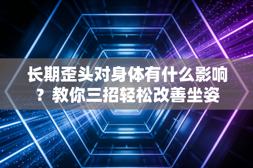 长期歪头对身体有什么影响?教你三招轻松改善坐姿 长期歪头对身体有什么影响?教你三招轻松改善坐姿