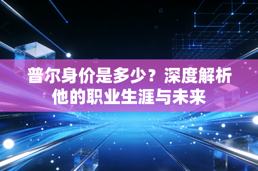 普尔身价是多少？深度解析他的职业生涯与未来