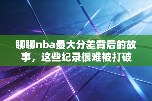 聊聊nba最大分差背后的故事,这些纪录很难被打破 聊聊nba最大分差背后的故事,这些纪录很难被打破