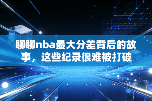 聊聊nba最大分差背后的故事,这些纪录很难被打破 聊聊nba最大分差背后的故事,这些纪录很难被打破
