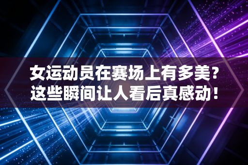 女运动员在赛场上有多美？这些瞬间让人看后真感动！