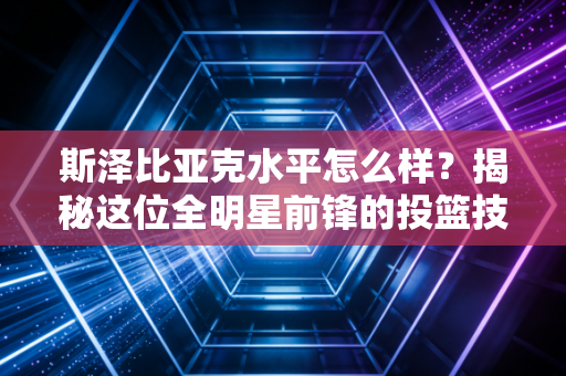 斯泽比亚克水平怎么样?揭秘这位全明星前锋的投篮技巧 斯泽比亚克水平怎么样?揭秘这位全明星前锋的投篮技巧