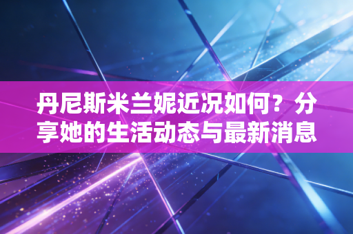 丹尼斯米兰妮近况如何？分享她的生活动态与最新消息